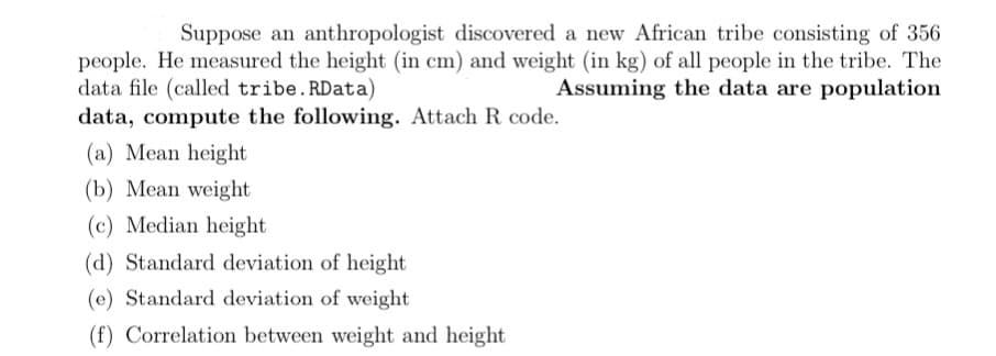 Suppose an anthropologist discovered a new African tribe consisting of 356
people. He measured the height (in cm) and weight (in kg) of all people in the tribe. The
data file (called tribe. RData)
Assuming the data are population
data, compute the following. Attach R code.
(a) Mean height
(b) Mean weight
(c) Median height.
(d) Standard deviation of height
(e) Standard deviation of weight
(f) Correlation between weight and height