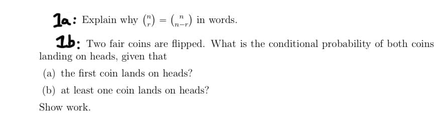 1a: Explain why () = (",) in words.
1b: Two fair coins are flipped. What is the conditional probability of both coins
landing on heads, given that
(a) the first coin lands on heads?
(b) at least one coin lands on heads?
Show work.