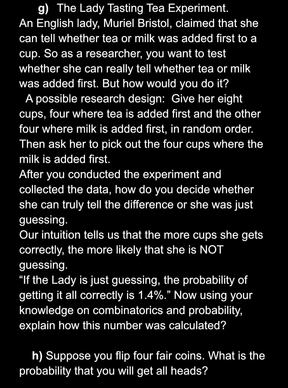 g) The Lady Tasting Tea Experiment.
An English lady, Muriel Bristol, claimed that she
can tell whether tea or milk was added first to a
cup. So as a researcher, you want to test
whether she can really tell whether tea or milk
was added first. But how would you do it?
A possible research design: Give her eight
cups, four where tea is added first and the other
four where milk is added first, in random order.
Then ask her to pick out the four cups where the
milk is added first.
After you conducted the experiment and
collected the data, how do you decide whether
she can truly tell the difference or she was just
guessing.
Our intuition tells us that the more cups she gets
correctly, the more likely that she is NOT
guessing.
"If the Lady is just guessing, the probability of
getting it all correctly is 1.4%." Now using your
knowledge on combinatorics and probability,
explain how this number was calculated?
h) Suppose you flip four fair coins. What is the
probability that you will get all heads?