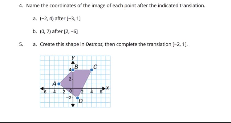 4. Name the coordinates of the image of each point after the indicated translation.
a. (-2, 4) after [-3, 1]
b. (0, 7) after [2, -6]
5.
a. Create this shape in Desmos, then complete the translation [-2, 1].
IB
2-
6 -4 -2 0
2 4 6
-2-
D.
