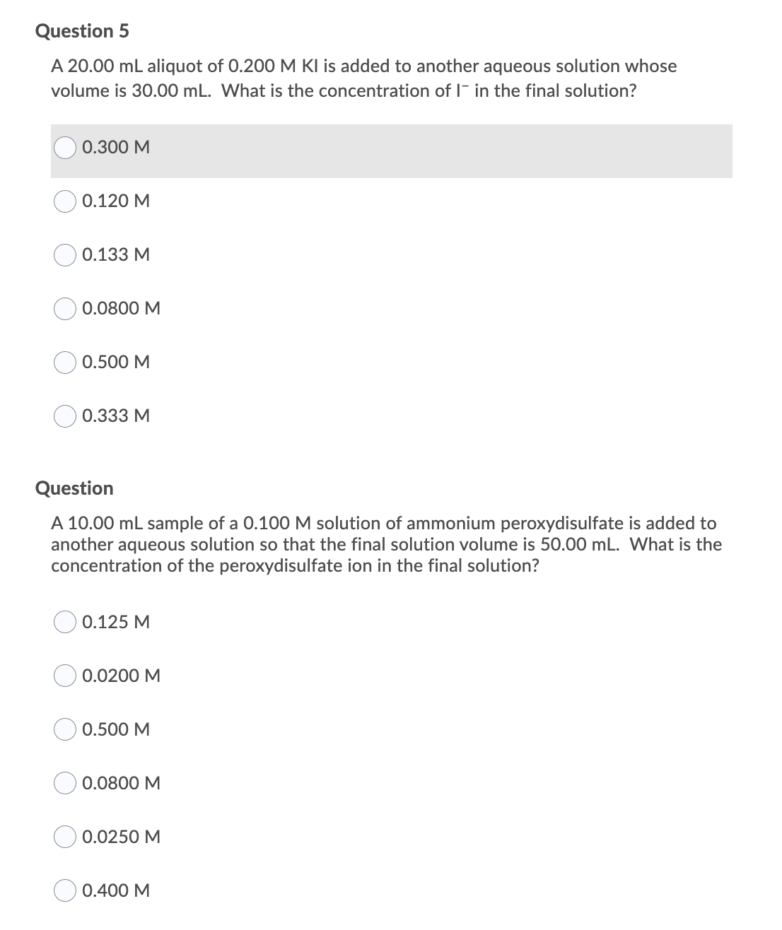 Question 5
A 20.00 mL aliquot of 0.200 M KI is added to another aqueous solution whose
volume is 30.00 mL. What is the concentration of I- in the final solution?
0.300 M
0.120 M
0.133 M
0.0800 M
0.500 M
0.333 M
Question
A 10.00 mL sample of a 0.100 M solution of ammonium peroxydisulfate is added to
another aqueous solution so that the final solution volume is 50.00 mL. What is the
concentration of the peroxydisulfate ion in the final solution?
0.125 M
0.0200 M
0.500 M
0.0800 M
0.0250 M
0.400 M
