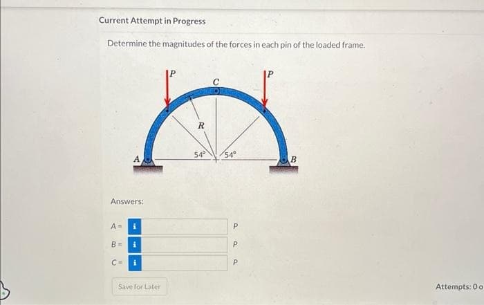 Current Attempt in Progress
Determine the magnitudes of the forces in each pin of the loaded frame.
Answers:
A=
B=
A
C=
i
i
Save for Later
R
54°
54°
Paa
Р
Р
Р
B
Attempts: 0 o