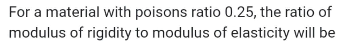 For a material with poisons ratio 0.25, the ratio of
modulus of rigidity to modulus of elasticity will be
