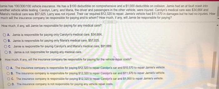 Jamie has 100/300/100 vehicle insurance. He has a $100 deductible on comprehensive and a $1,000 deductible on collision. Jamie had an at fault crash into
another vehicle while texting. Carolyn, Larry, and Maria, the driver and passengers in the other vehicle, were injured. Carolyn's medical care was $34.664 and
Maria's medical care was $57,025. Larry was not injured. Their car required $12,320 to repair. Jamie's vehicle had $11,570 in damages but he had no injuries. How
much will the insurance company be responsible for paying and to whom? How much, if any, will Jamie be responsible for paying?
How much, if any, will Jamie be responsible tor paying for any medical caro?
O A. Jamie is responsible for paying only Carolyn's modical care, $34,664.
OB. Jamie is responsible for paying only Maria's medical care, $57,025.
O. Jamie is rosponsible for paying Carolyn's and Maria's medical care, $91,689.
OD. Jamie is not responsible for paying any medical care.
> How much, it any, will the insurance company be responsible for paying for the vohicle vopair costs?
O A. The insurance company is responsible for paying $12.320 to repair Carolyn's car and $10,570 to repair Jamie's vehicle,
OB. The insurance company is responsible for paying $12,320 to ropair Carolyn's car and $11,570 to repair Jamie's vehiclo.
OC. The insurance company is responsible for paying $12,320 to repair Carolyn's car and $1,000 to repair Jamie's vehicle.
D. The insurance company is not responsible for paying any vehicle repair costs.
