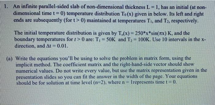 1. An infinite parallel-sided slab of non-dimensional thickness L 1, has an initial (at non-
dimensional time t= 0) temperature distribution To (x) given in below. Its left and right
ends are subsequently (for t> 0) maintained at temperatures T1, and T2, respectively.
The initial temperature distribution is given by T.(x) = 250*x*sin(rx) K, and the
boundary temperatures for t> 0 are: T = 50K and T2 = 100K. Use 10 intervals in the x-
direction, and At = 0.01.
(a) Write the equations you'll be using to solve the problem in matrix form, using the
implicit method. The coefficient matrix and the right-hand-side vector should show
numerical values. Do not write every value, but use the matrix representation given in the
presentation slides so you can fit the answer in the width of the page. Your equations
should be for solution at time level (n=2), where n = Irepresents time t = 0.
