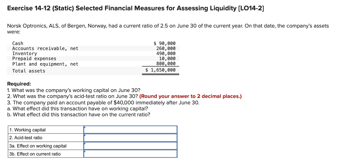 Exercise 14-12 (Static) Selected Financial Measures for Assessing Liquidity [LO14-2]
Norsk Optronics, ALS, of Bergen, Norway, had a current ratio of 2.5 on June 30 of the current year. On that date, the company's assets
were:
Cash
Accounts receivable, net
Inventory
Prepaid expenses
Plant and equipment, net
$ 90,000
260,000
490,000
10,000
800,000
Total assets
$ 1,650,000
Required:
1. What was the company's working capital on June 30?
2. What was the company's acid-test ratio on June 30? (Round your answer to 2 decimal places.)
3. The company paid an account payable of $40,000 immediately after June 30.
a. What effect did this transaction have on working capital?
b. What effect did this transaction have on the current ratio?
1. Working capital
2. Acid-test ratio
3a. Effect on working capital
3b. Effect on current ratio
