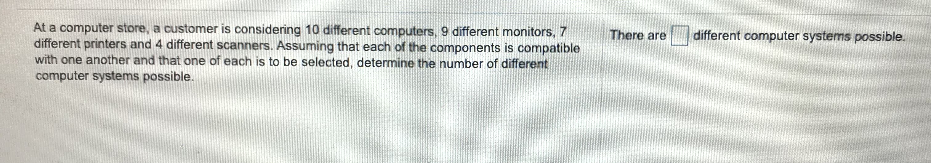 At a computer store, a customer is considering 10 different computers, 9 different monitors, 7
different printers and 4 different scanners. Assuming that each of the components is compatible
with one another and that one of each is to be selected, determine the number of different
computer systems possible.
There are
different computer systems possible.
