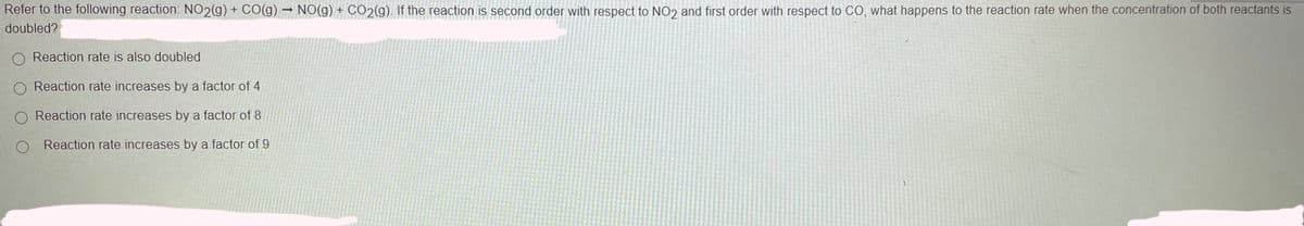 Refer to the following reaction: NO2(g) + CO(g) NO(g) + CO2(g). If the reaction is second order with respect to NO2 and first order with respect to CO, what happens to the reaction rate when the concentration of both reactants is
doubled?
O Reaction rate is also doubled
Reaction rate increases by a factor of 4
O Reaction rate increases by a factor of 8
O Reaction rate increases by a factor of 9
