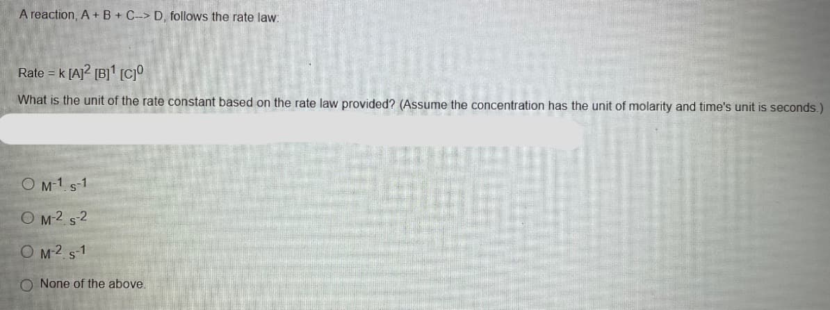 A reaction, A +B + C-> D, follows the rate law:
Rate = k [A]? [B]' [c]
What is the unit of the rate constant based on the rate law provided? (Assume the concentration has the unit of molarity and time's unit is seconds.)
O M-1 s-1
O M2 s2
O M2 s-1
O None of the above.
