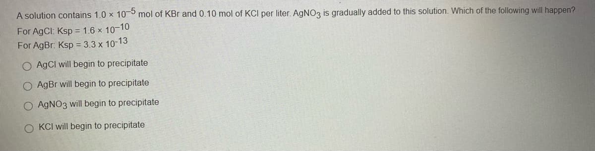 A solution contains 1.0 x 10 mol of KBr and 0.10 mol of KCI per liter. AGNO3 is gradually added to this solution. Which of the following will happen?
For AgCl: Ksp = 1.6 × 10-10
For AgBr: Ksp = 3.3 x 10-13
O AgCI will begin to precipitate
O AgBr will begin to precipitate
AGNO3 will begin to precipitate
O KCI will begin to precipitate
