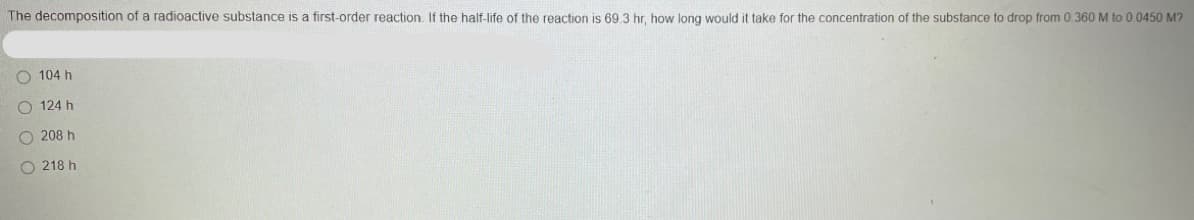 The decomposition of a radioactive substance is a first-order reaction. If the half-life of the reaction is 69.3 hr, how long would it take for the concentration of the substance to drop from 0.360 M to 00450 M?
O 104 h
O 124 h
O 208 h
O 218 h
