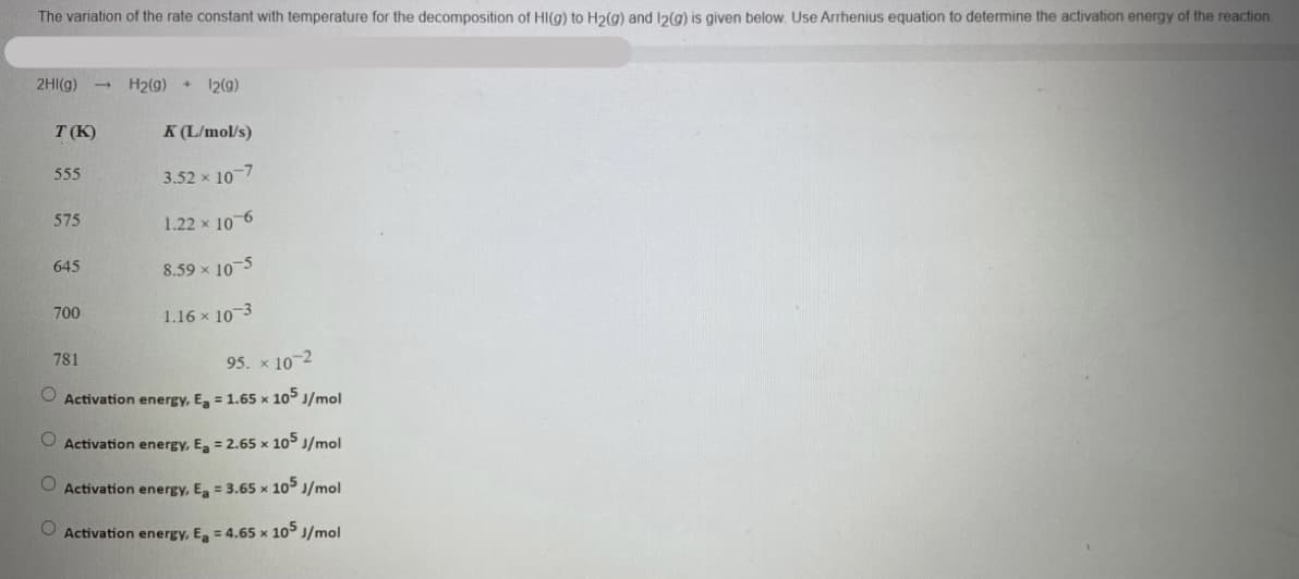 The variation of the rate constant with temperature for the decomposition of HI(g) to H2(g) and 12(g) is given below. Use Arrhenius equation to determine the activation energy of the reaction.
2HI(g)
H2(g) + 12(9)
T (K)
K (L/mol/s)
555
3.52 x 10-7
575
1.22 x 10-6
645
8.59 x 10-5
700
1.16 x 10-3
781
95. x 10-2
O Activation energy, E, = 1.65 x 10 J/mol
O Activation energy, E, = 2.65 x 10° J/mol
O Activation energy, E, = 3.65 x 10 J/mol
O Activation energy, E = 4.65 x 10 J/mol
O O
