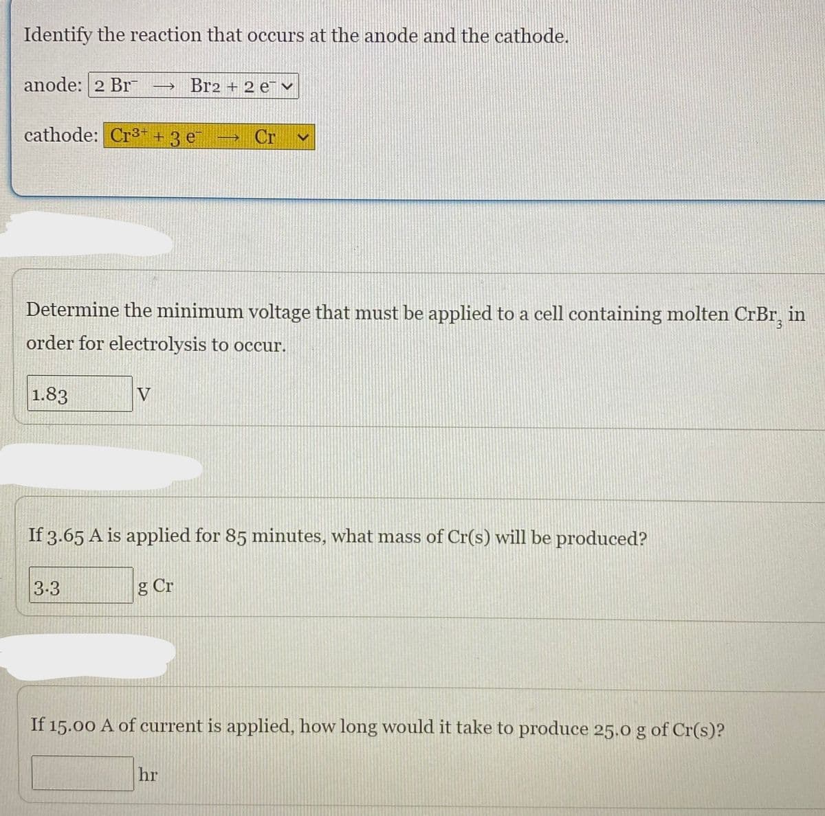 Identify the reaction that occurs at the anode and the cathode.
anode: 2 Br
Br2 + 2 e v
cathode: Cr³ + 3 e
Cr
Determine the minimum voltage that must be applied to a cell containing molten CrBr, in
order for electrolysis to occur.
1.83
V
If 3.65 A is applied for 85 minutes, what mass of Cr(s) will be produced?
3-3
g Cr
If 15.00 A of current is applied, how long would it take to produce 25.0 g of Cr(s)?
hr
