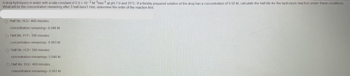 A drug hydrolyzes in water with a rate constant of 5.0 x 10-3 M1min 1 at pH 7.0 and 25°C. If a freshly prepared solution of the drug has a concentration of 0.50 M, calculate the half-life for the hydrolysis reaction under these conditions.
What will be the concentration remaining after 3 half-lives? Hint determine the order of the reaction first
O Half life, t1/2= 400 minutes
concentration remaining= 0.048M
O Half life, t1/2=300 minutes
concentration remaining= 0.063 M
O Half life, t1/2= 300 minutes
concentration remaining= 0.048 M
O Half life, t1/2= 400 minutes
concentration remaining= 0.063 M
