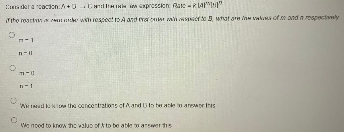 Consider a reaction: A + B C and the rate law expression: Rate = k [A]"[B]"
%3D
If the reaction is zero order with respect to A and first order with respect to B, what are the values of m and n respectively.
m = 1
n = 0
m = 0
n = 1
We need to know the concentrations of A and B to be able to answer this
We need to know the value of k to be able to answer this
