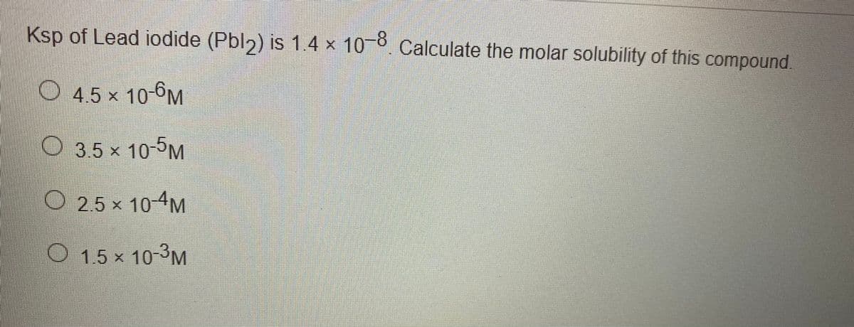 Ksp of Lead iodide (Pbl2) is 1.4 x 10 0. Calculate the molar solubility of this compound.
4.5 x 10-6M
O 3.5 x 10-5M
O2.5x 10-4M
O 15 x 10-3M
