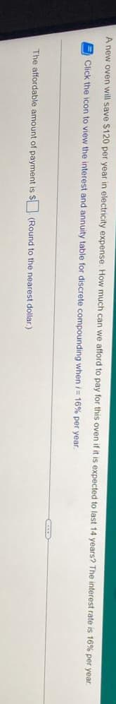 A new oven will save $120 per year in electricity expense. How much can we afford to pay for this oven if it is expected to last 14 years? The interest rate is 16% per year.
Click the icon to view the interest and annuity table for discrete compounding when i= 16% per year
The affordable amount of payment is S (Round to the nearest dollar.)
