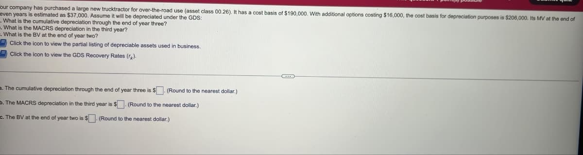 Four company has purchased a large new trucktractor for over-the-road use (asset class 00.26). It has a cost basis of $190,000. With additional options costing $16,000, the cost basis for depreciation purposes is $206,000. Its MV at the end of
even years is estimated as $37,000. Assume it will be depreciated under the GDS:
. What is the cumulative depreciation through the end of year three?
. What is the MACRS depreciation in the third year?
. What the BV at the end of year two?
Click the icon to view the partial listing of depreciable assets used in business.
Click the icon to view the GDS Recovery Rates (rk).
a. The cumulative depreciation through the end of year three is $. (Round to the nearest dollar.)
b. The MACRS depreciation in the third year is $. (Round to the nearest dollar.)
c. The BV at the end of year two is $. (Round to the nearest dollar.)