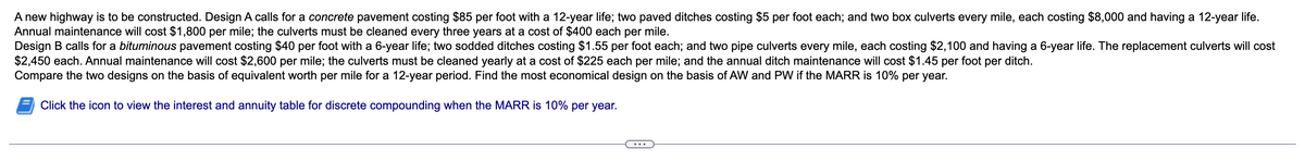 A new highway is to be constructed. Design A calls for a concrete pavement costing $85 per foot with a 12-year life; two paved ditches costing $5 per foot each; and two box culverts every mile, each costing $8,000 and having a 12-year life.
Annual maintenance will cost $1,800 per mile; the culverts must be cleaned every three years at a cost of $400 each per mile.
Design B calls for a bituminous pavement costing $40 per foot with a 6-year life; two sodded ditches costing $1.55 per foot each; and two pipe culverts every mile, each costing $2,100 and having a 6-year life. The replacement culverts will cost
$2,450 each. Annual maintenance will cost $2,600 per mile; the culverts must be cleaned yearly at a cost of $225 each per mile; and the annual ditch maintenance will cost $1.45 per foot per ditch.
Compare the two designs on the basis of equivalent worth per mile for a 12-year period. Find the most economical design on the basis of AW and PW if the MARR is 10% per year.
Click the icon to view the interest and annuity table for discrete compounding when the MARR is 10% per year.