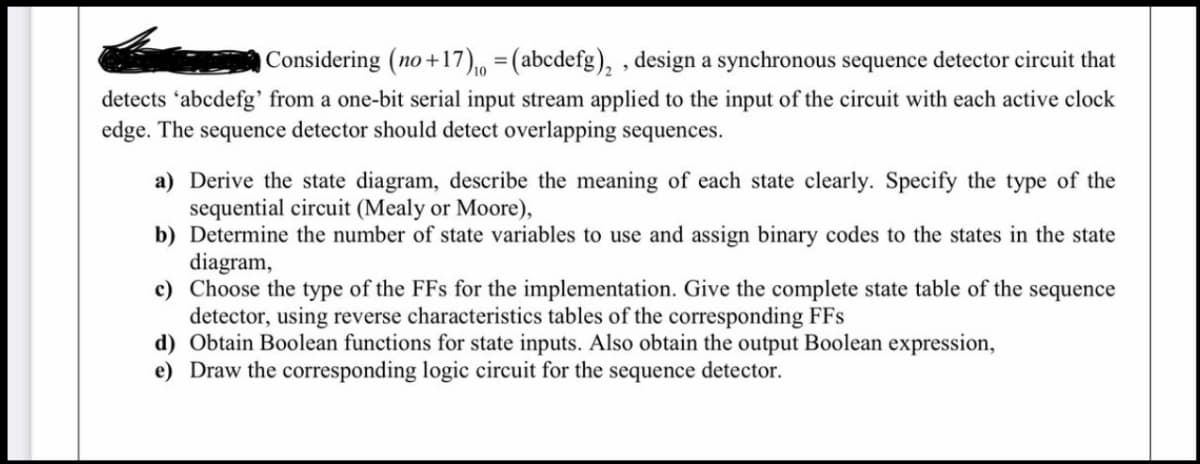 Considering (no+17)₁ = (abcdefg)₂, design a synchronous sequence detector circuit that
detects 'abcdefg' from a one-bit serial input stream applied to the input of the circuit with each active clock
edge. The sequence detector should detect overlapping sequences.
a) Derive the state diagram, describe the meaning of each state clearly. Specify the type of the
sequential circuit (Mealy or Moore),
b) Determine the number of state variables to use and assign binary codes to the states in the state
diagram,
c) Choose the type of the FFs for the implementation. Give the complete state table of the sequence
detector, using reverse characteristics tables of the corresponding FFs
d) Obtain Boolean functions for state inputs. Also obtain the output Boolean expression,
e) Draw the corresponding logic circuit for the sequence detector.