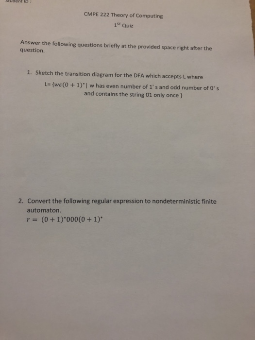 Student ID:
CMPE 222 Theory of Computing
1ST Quiz
Answer the following questions briefly at the provided space right after the
question.
1. Sketch the transition diagram for the DFA which accepts L where
L= {we(0 + 1)'| w has even number of 1's and odd number of 0's
and contains the string 01 only once }
2. Convert the following regular expression to nondeterministic finite
automaton.
r = (0+1) 000(0 + 1)*
