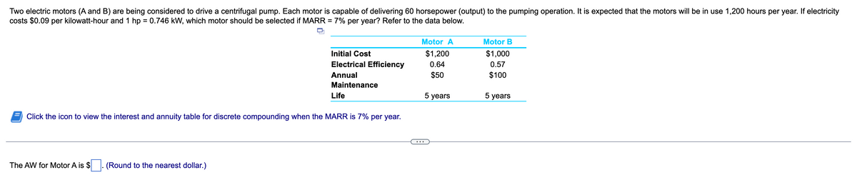 Two electric motors (A and B) are being considered to drive a centrifugal pump. Each motor is capable of delivering 60 horsepower (output) to the pumping operation. It is expected that the motors will be in use 1,200 hours per year. If electricity
costs $0.09 per kilowatt-hour and 1 hp = 0.746 kW, which motor should be selected if MARR
=
7% per year? Refer to the data below.
Motor B
Motor A
$1,200
0.64
$1,000
0.57
Initial Cost
Electrical Efficiency
Annual
Maintenance
Life
$50
$100
5 years
5 years
Click the icon to view the interest and annuity table for discrete compounding when the MARR is 7% per year.
The AW for Motor A is $
(Round to the nearest dollar.)