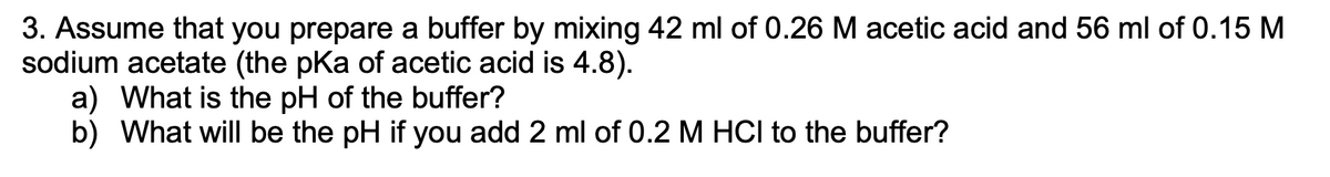 **Problem 3: Buffer Preparation and pH Calculation**

**Context:**
Assume that you prepare a buffer by mixing 42 ml of 0.26 M acetic acid and 56 ml of 0.15 M sodium acetate (the pKa of acetic acid is 4.8).

a) What is the pH of the buffer?
b) What will be the pH if you add 2 ml of 0.2 M HCl to the buffer?

**Solution Approach:**

To solve part (a), use the Henderson-Hasselbalch equation:
\[ \text{pH} = \text{pKa} + \log \left( \frac{[\text{A}^-]}{[\text{HA}]} \right) \]
where:
- \([\text{A}^-]\) = Concentration of the conjugate base, sodium acetate
- \([\text{HA}]\) = Concentration of the weak acid, acetic acid
- \(\text{pKa}\) = 4.8

To solve part (b), first calculate the change in the concentrations of acetic acid and acetate due to the addition of HCl using stoichiometry. Then, apply the Henderson-Hasselbalch equation again to find the new pH.