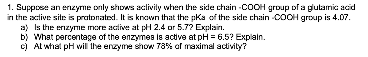 1. Suppose an enzyme only shows activity when the side chain -COOH group of a glutamic acid
in the active site is protonated. It is known that the pKa of the side chain -COOH group is 4.07.
a) Is the enzyme more active at pH 2.4 or 5.7? Explain.
b) What percentage of the enzymes is active at pH = 6.5? Explain.
c) At what pH will the enzyme show 78% of maximal activity?