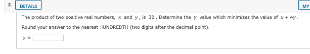 3.
DETAILS
MY
The product of two positive real numbers, x and y, is 30. Determine the y value which minimizes the value of x + 4y.
Round your answer to the nearest HUNDREDTH (two digits after the decimal point).
y =
