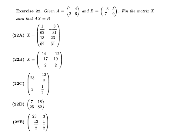 -3
Exercise 22. Given A
and B =
Fin the matrir X
=
2 6
such that AX = B
1.
3
62
31
(22A) X
13
23
62
31
14
-12
(22B) X
17
19
2
2
13
23
2
(22C)
1
18
(22D)
25 82
23
3
(22E)
13
1
2
