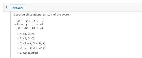 8.
DETAILS
Describe all solutions (x,y,z) of the system
3x + y + z=
-2x - y
9
= -7
x + 3y - 5z - 11
O A. (2, 3, t)
о В. (2, 3, 0)
O C. (2 + t, 3 - 2t, t)
O D. (2 - t, 3 + 2t, t)
O E. No solution
