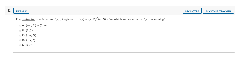 12.
DETAILS
MY NOTES
ASK YOUR TEACHER
The derivative of a function f(x), is given by f(x) = (x-2)2(x-5). For which values of x is f(x) increasing?
O A. (-a, 2) u (5, »)
о В. (2,5)
o C. (-, 5)
O D. (-0,2)
o E. (5, )
