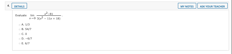 4.
DETAILS
MY NOTES
ASK YOUR TEACHER
2-81
x-9 3(x2 - 11x + 18)
Evaluate lim
o A. 1/3
о В. 54/7
O C. O
O D. -6/7
O E. 6/7
