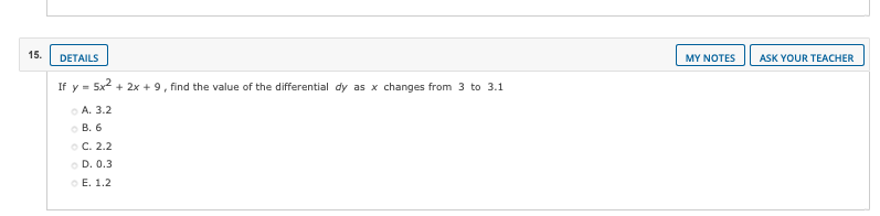 15.
DETAILS
MY NOTES
ASK YOUR TEACHER
If y = 5x + 2x + 9, find the value of the differential dy as x changes from 3 to 3.1
O A. 3.2
O B. 6
оС. 2.2
O D. 0.3
o E. 1.2
