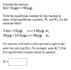 Consider the reaction:
S(s) + 0,(g)S02(g)
Write the equilibrium constant for this reaction in
terms of the equilibrium constants, K1 and K2, for the
reactions below:
2 S(9) + 3 O,(g)
=2 SO3(2) K1
so,(g) + 1/2 0,(g)=so;(g) K2
For answers with both a subscript and a superscript,
enter the subscript first For example, enter K,?f the
frst equilibrium cons tant should be squared
K =
