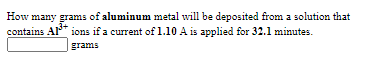 How many grams of aluminum metal will be deposited from a solution that
contains Al* ions if a current of 1.10 A is applied for 32.1 minutes.
grams
