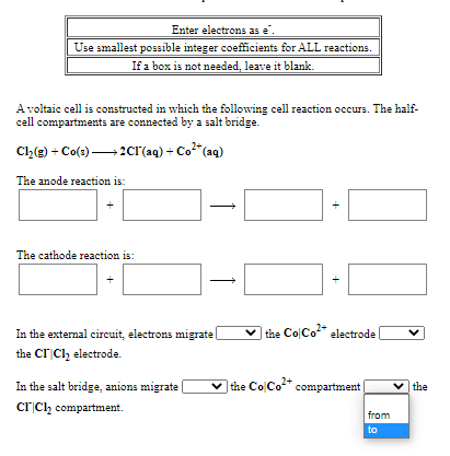 Enter electrons as e'.
Use smallest possīble integer coefficients for ALL reactions.
If a box is not needed, leave it blank.
A voltaic cell is constructed in which the following cell reaction occurs. The half-
cell compartments are connected by a salt bridge.
Ch(g) + Co(s)2cr(aq) + Co"(aq)
The anode reaction is:
The cathode reaction is:
In the external circuit, electrons migrate
| the ColCo" electrode
the Cr Clz electrode.
In the salt bridge, anions migrate
|the Co Co* compartment
|the
crCl, compartment.
from
to
+
