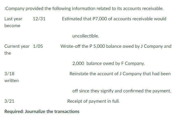 :Company provided the following information related to its accounts receivable.
Last year
12/31
Estimated that P7,000 of accounts receivable would
become
uncollectible.
Current year 1/05
Wrote-off the P 5,000 balance owed by J Company and
the
2,000 balance owed by F Company.
3/18
Reinstate the account of J Company that had been
written
off since they signify and confirmed the payment.
3/21
Receipt of payment in full.
Required: Journalize the transactions
