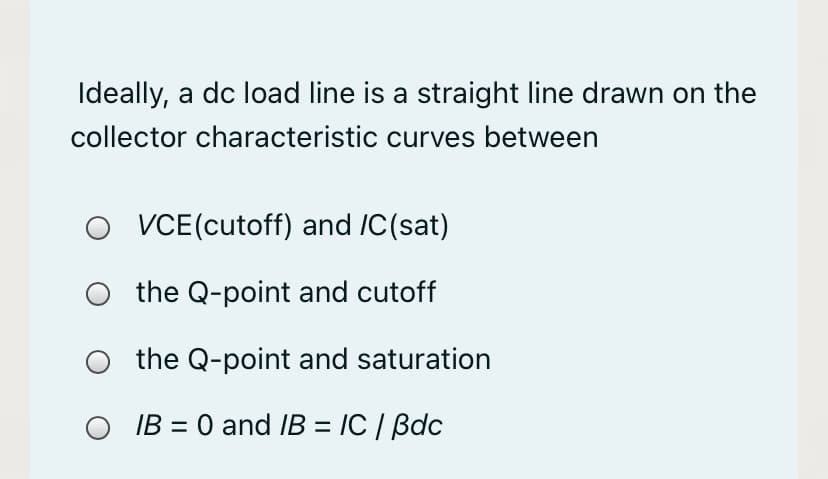 Ideally, a dc load line is a straight line drawn on the
collector characteristic curves between
VCE(cutoff) and /C(sat)
the Q-point and cutoff
the Q-point and saturation
IB = 0 and IB = IC / Bdc
