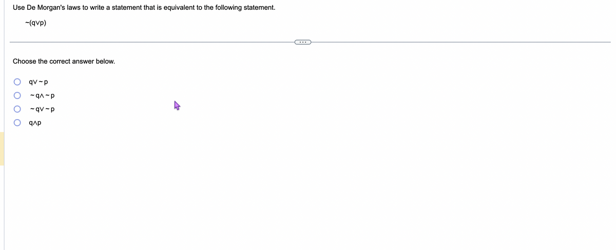 Use De Morgan's laws to write a statement that is equivalent to the following statement.
~(qvp)
Choose the correct answer below.
qv-p
~q^~p
~qv-p
q^p