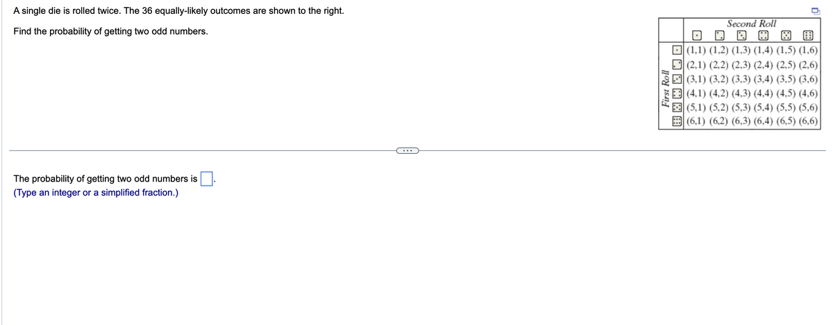 A single die is rolled twice. The 36 equally-likely outcomes are shown to the right.
Find the probability of getting two odd numbers.
The probability of getting two odd numbers is
(Type an integer or a simplified fraction.)
First Roll
围圈圈□□□
Second Roll
|(1,1) (1,2) (1,3) (1,4) (1,5) (1,6)
(2,1) (2,2) (2,3) (2,4) (2,5) (2,6)
(3,1) (3,2) (3,3) (3,4) (3,5) (3,6)
(4,1) (4,2) (4,3) (4,4) (4,5) (4,6)|
(5,1) (5,2) (5,3) (5,4) (5,5) (5,6)
(6,1) (6,2) (6,3) (6,4) (6,5) (6,6)
