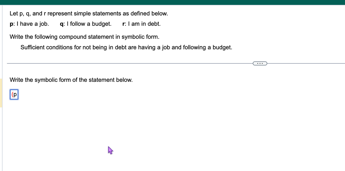 The image contains a logic exercise with symbolic representation of statements. Here's a detailed transcription suitable for an educational website:

---

### Logic Exercise: Symbolic Representation of Statements

**Let p, q, and r represent simple statements as defined below:**

- **p:** I have a job.
- **q:** I follow a budget.
- **r:** I am in debt.

**Task:**

Write the following compound statement in symbolic form:

- "Sufficient conditions for not being in debt are having a job and following a budget."

**Solution Guide:**

To express the compound statement symbolically, note the sufficiency condition indicates a logical form:

- Not being in debt can be symbolized as "¬r."
- The condition "having a job and following a budget" is "p ∧ q."

Thus, the symbolic representation is:

- **(p ∧ q) → ¬r**

This means if you have a job and follow a budget, then you are not in debt.

**Exercise:**

Write the symbolic form of the statement below:

- __[Input Box: ( )]__

Fill in the symbolic representation following the logic used.

--- 

In this exercise, learners strengthen their understanding of symbolic logic used in conditional reasoning. They further apply this understanding to construct logical arguments.