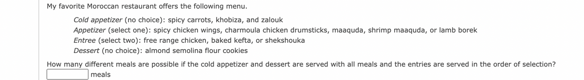 My favorite Moroccan restaurant offers the following menu.
Cold appetizer (no choice): spicy carrots, khobiza, and zalouk
Appetizer (select one): spicy chicken wings, charmoula chicken drumsticks, maaquda, shrimp maaquda, or lamb borek
Entree (select two): free range chicken, baked kefta, or shekshouka
Dessert (no choice): almond semolina flour cookies
How many different meals are possible if the cold appetizer and dessert are served with all meals and the entries are served in the order of selection?
meals
