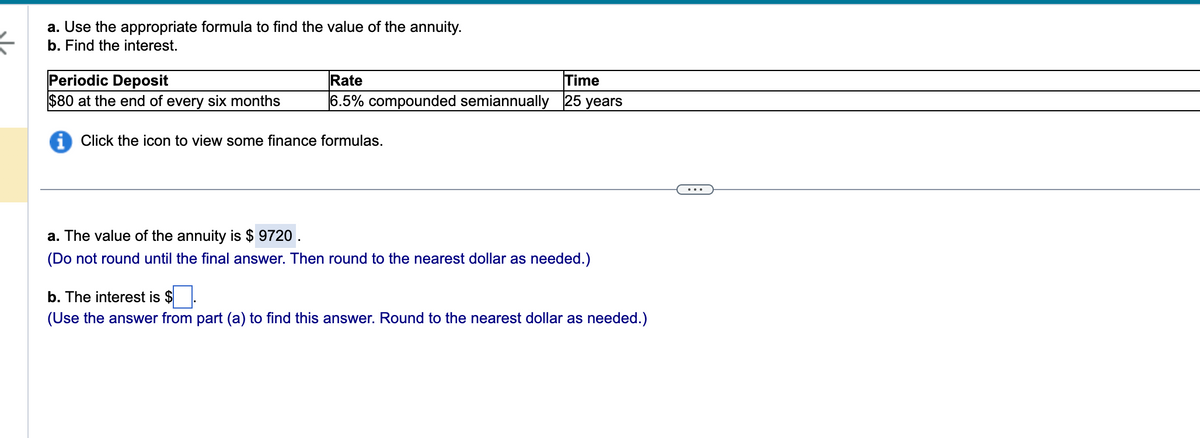 ←
a. Use the appropriate formula to find the value of the annuity.
b. Find the interest.
Periodic Deposit
$80 at the end of every six months
iClick the icon to view some finance formulas.
Rate
Time
6.5% compounded semiannually 25 years
a. The value of the annuity is $ 9720.
(Do not round until the final answer. Then round to the nearest dollar as needed.)
b. The interest is $
(Use the answer from part (a) to find this answer. Round to the nearest dollar as needed.)