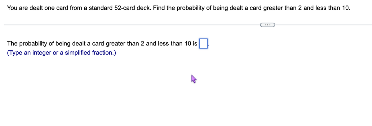 You are dealt one card from a standard 52-card deck. Find the probability of being dealt a card greater than 2 and less than 10.
The probability of being dealt a card greater than 2 and less than 10 is
(Type an integer or a simplified fraction.)