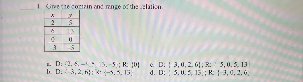 1. Give the domain and range of the relation.
2
13
-3
-5
a. D: {2, 6, –3, 5, 13, -5}; R: {0}
b. D: {-3, 2, 6}; R: {-5, 5, 13}
c. D: {-3, 0, 2, 6}; R: {-5,0, 5, 13}
d. D: {-5, 0, 5, 13}; R: {-3,0, 2, 6}
