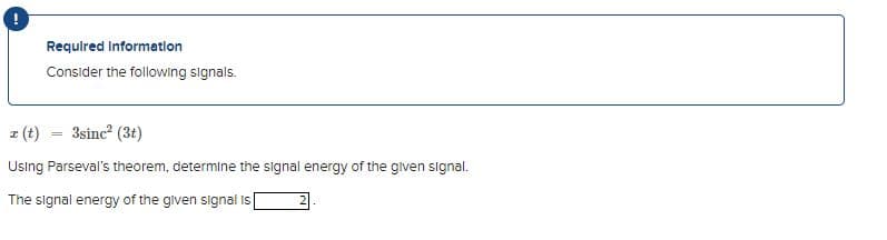 Required Information
Consider the following signals.
z (t) = 3sinc² (3t)
Using Parseval's theorem, determine the signal energy of the given signal.
The signal energy of the given signal is [