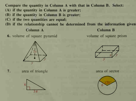 Compare the quantity in Column A with that in Column B. Select:
(A) if the quantity in Column A is greater;
(B) if the quantity in Column B is greater;
(C) if the two quantities are equal;
(D) if the relationship cannot be determined from the information given
Column A
Column B
6. volume of square pyramid
volume of square prism
3x
7.
area of triangle
arca of sector
120
6
3
