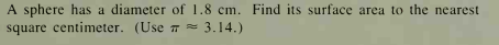 A sphere has a diameter of 1.8 cm. Find its surface area to the nearest
square centimeter. (Use T= 3.14.)
