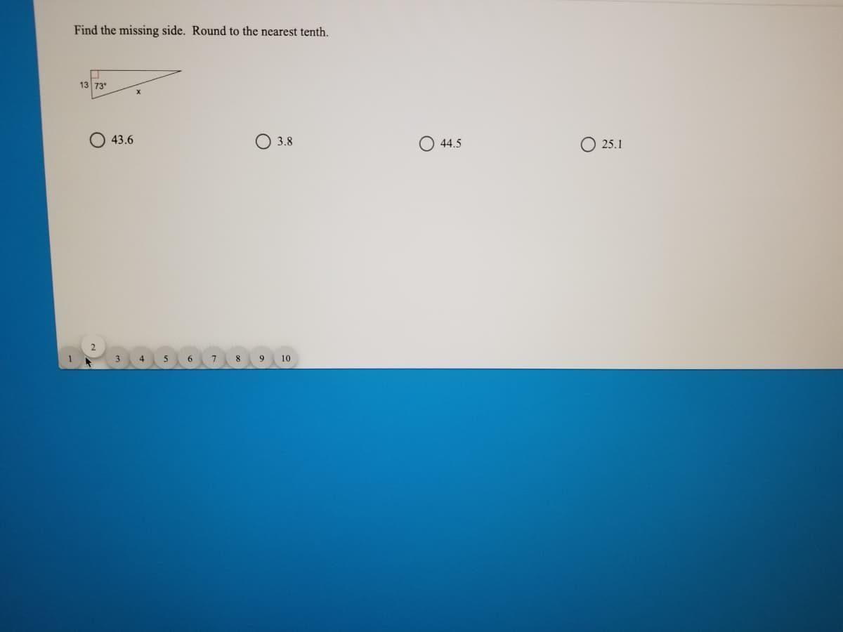 Find the missing side. Round to the nearest tenth.
13 73°
43.6
3.8
O 44.5
O 25.1
1
3.
8
9
10
